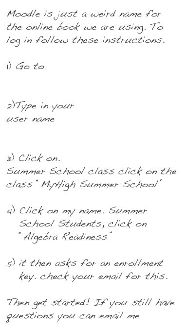 Moodle is just a weird name for the online book we are using. To log in follow these instructions. 

Go to Moodle


2)Type in your
user name


Click on. 
Summer School class click on the class “MyHigh Summer School”

Click on my name. Summer School Students, click on “Algebra Readiness”

it then asks for an enrollment key. check your email for this.

Then get started! If you still have questions you can email me