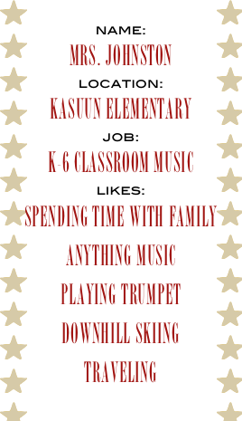 name:
Mrs. Johnston
location:
kASUUN eLEMENTARY
job:
k-6 cLASSROOM MUSIC
likes:
spending time with family
anything music
pLAYING TRUMPET
Downhill skiing 
traveling