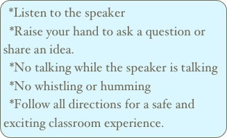 *Listen to the speaker
  *Raise your hand to ask a question or           share an idea. 
  *No talking while the speaker is talking
  *No whistling or humming 
  *Follow all directions for a safe and exciting classroom experience.