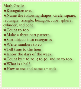Math Goals:
Recognize 0-20
Name the following shapes: circle, square, rectangle, triangle, hexagon, cube, sphere, cylinder, and cone
Count to 100
Make a three part pattern
Sort objects into categories
Write numbers to 20
Tell time to the hour
Know the days of the week
Count by 2 to 20, 5 to 50, and 10 to 100
What is a half
How to use and name +,-,and=